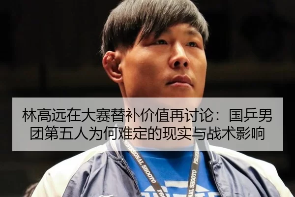 林高远在大赛替补价值再讨论：国乒男团第五人为何难定的现实与战术影响