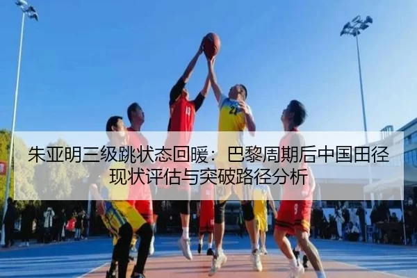 朱亚明三级跳状态回暖：巴黎周期后中国田径现状评估与突破路径分析