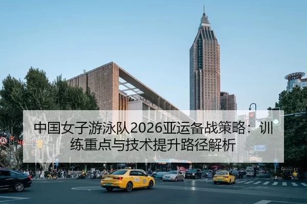 中国女子游泳队2026亚运备战策略：训练重点与技术提升路径解析