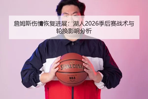 詹姆斯伤情恢复进展：湖人2026季后赛战术与轮换影响分析
